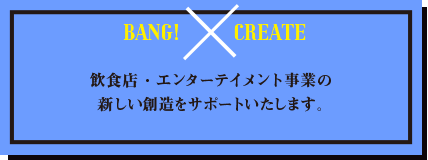 BANG×CREATE 飲食店・エンターテイメント事業の新しい創造をサポートいたします。